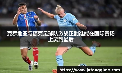 克罗地亚与捷克足球队激战正酣谁能在国际赛场上笑到最后